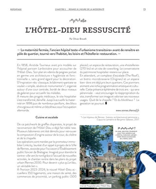 — La maternité fermée, l’ancien hôpital teste «l’urbanisme transitoire» avant de renaître en
pôle de quartier, tourné vers l’habitat, les loisirs et l’hôtellerie-restauration. —
reportage
L’HÔTEL-DIEU RESSUSCITÉ
Par Olivier Brovelli
En 1858, Aristide Tourneux avait pris modèle sur
l’hôpital parisien Lariboisière pour accoucher de
l’Hôtel-Dieu. Son plan en «dents de peigne» portait
en germe une architecture « hygiéniste et fonc-
tionnelle », sans grand égard pour la décoration.
D’inspiration néo-classique, le bâtiment spartiate se
voulait « simple, sévère et monumental »*, organisé
autour d’une cour centrale, bordé de deux niveaux
de galeries pour accueillir les malades.
À mesure des progrès médicaux, le site hospitalier
s’est transformé, densifié. Jusqu’à accueillir la mater-
nité en 1898 puis de nombreux pavillons, des blocs
chirurgicauxetmêmeunblockhaussousl’occupation
allemande.
Cuisine et escalade
De ce patchwork de greffes disparates, le projet de
reconversion de l’Hôtel-Dieu a déjà fait table rase.
Plusieurs bâtiments ont été démolis pour retrouver
la composition d’origine autour de la cour, du cloître
et de la chapelle.
Les opérations sont menées par le promoteur immo-
bilier Linkcity, lauréat d’un appel à projets de la Ville
de Rennes, associée pour l’occasion à l’Établissement
public foncier de Bretagne. Imaginé pour étendre le
centre-ville vers le nord grâce à l’accueil de nouvelles
activités, le chantier rentre dans les plans du projet
urbain Rennes 2030. Pour devenir « plus qu’un lieu,
un véritable lien ».
À l’horizon 2023-2024, le nouvel Hôtel-Dieu ac-
cueillera 350 logements, une maison de santé, des
commerces de proximité, un parking public (300
places), un espace de restauration, une «hostellerie»
(270 lits) et un site de coworking. Le conservatoire
du patrimoine hospitalier restera sur place.
En attendant, un complexe d’escalade (The Roof),
un bistro-microbrasserie (Origines) et un espace
bien-être ont déjà pris leurs quartiers. Ces pionniers
animentunericheprogrammationartistiqueetcultu-
relle.Cetteprésenceéphémèredetroisans-quisera
pérennisée - veut encourager la réappropriation du
site, transformer son image et valoriser ses nouveaux
usages. Quid de la chapelle ? Et du blockhaus ? La
gestation se poursuit.
www.rennes.theroof.fr
*« Les hôpitaux de Rennes : histoire, architecture et patrimoine »,
Capucine Lemaître et Benjamin Sabatier, 2017.
le saviez-vous ?
EN 1858, ARISTIDE TOURNEUX
AVAIT PRIS MODÈLE SUR
L’HÔPITAL PARISIEN L ARIBOI-
SIÈRE POUR ACCOUCHER
DE L’HÔTEL-DIEU.
L’art de l’hospitalité selon l’Hôtel-Dieu.
©JBG
73CHAPITRE 2 - RENNES À L’HEURE DE LA MODERNITÉREPORTAGE
 