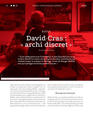 — Si ses collaborations avec Frank Gehry* et Jean Guervilly l’ont mis en
lumière, David Cras n’aime rien tant que la discrétion. L’architecte trop
modeste évoque sa pratique et l’héritage rennais de Georges Maillols,
avec qui il partagea son bureau pendant cinq ans. —
portrait
David Cras :
archi discret
Par Jean-Baptiste Gandon
Sobre dans son cadre anthracite, la photographie noir
et blanc ne manque pas d’attirer le regard. Il est vrai
quelesujet-deuxtoursrondespixellisées-hypnotise.
« Ce sont les immeubles de Marina City, à Chicago,
nous éclaire David Cras. Georges Maillols s’est inspiré
decetteréalisationpourimaginerlestoursHorizons.»
Maillols,notrearchitectebretonleconnaîttrèsbien.Et
pourcause,ilapartagélequotidiendupèredelabarre
Saint-Justpendantlescinqdernièresannéesdesavie.
Mais avant la fin, il y eut un commencement : « cela
peutparaîtreétrange,maisjesuisarrivéàl’architecture
par la musique bretonne. J’étais sonneur en couple, et
mon partenaire était étudiant en archi. Il a fini par me
convaincre de l’intérêt de la chose. »
Des projets qui sonnent juste
À66printemps,unecentainederéalisationset40ans
de pratique plus loin, le Costarmoricain peut mesurer
le chemin parcouru depuis ses études rennaises, à la
fin des années 1970. « Le contexte de l’époque n’était
pastrèsfavorable.Ilyavaitpeud’agences,etdoncpeu
Comme architecte ou comme enseignant, David Cras a permis a nombre de nouveaux talents d’éclore.
©JBG
PORTRAITCHAPITRE 2 - RENNES À L’HEURE DE LA MODERNITÉ74
 
