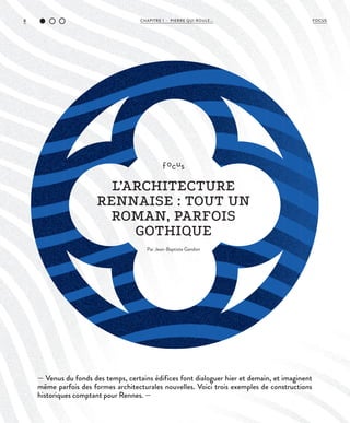 CHAPITRE 1 - PIERRE QUI ROULE...8 FOCUS
— Venus du fonds des temps, certains édifices font dialoguer hier et demain, et imaginent
même parfois des formes architecturales nouvelles. Voici trois exemples de constructions
historiques comptant pour Rennes. —
focus
L’ARCHITECTURE
RENNAISE : TOUT UN
ROMAN, PARFOIS
GOTHIQUE
Par Jean-Baptiste Gandon
 