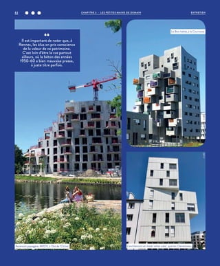 Il est important de noter que, à
Rennes, les élus on pris conscience
de la valeur de ce patrimoine.
C’est loin d’être le cas partout
ailleurs, où le béton des années
1950-60 a bien mauvaise presse,
à juste titre parfois.
Ascension paysagère, MRDV, à l’îlot de l’Octroi. L’architecture en mode ‘white cube’, quartier Clemenceau.
Le Bois habité, à la Courrouze.
©JBG©JBG
©JBG
CHAPITRE 3 - LES PETITES MAINS DE DEMAIN82 ENTRETIEN
 