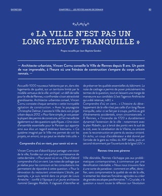 — Architecte-urbaniste, Vincen Cornu conseille la Ville de Rennes depuis 8 ans. Un point
de vue imprenable, à l’heure où une frénésie de construction s’empare du corps urbain
rennais. —
entretien
« LA VILLE N’EST PAS UN
LONG FLEUVE TRANQUILLE »
Propos recueillis par Jean-Baptiste Gandon
Accueillir 1000 nouveaux habitants par an, dans des
logements de qualité, sur un territoire limité par le
modèle vertueux de la ville-archipel : un défi de taille
pourlavilledeRennes,«confrontée»àsonattractivité
grandissante. Architecte-urbaniste conseil, Vincen
Cornu constate chaque semaine «  cette incroyable
agitation de construction. » Avec le paysagiste
Christophe Delmar, il assiste la Ville dans son projet
urbain depuis 2012. « Pour faire simple, je vois passer
la plupart des permis de construire, et l’on me sollicite
également sur des questions spécifiques. » Une vision
d’ensemble essentielle pour le Parisien qui apporte
ainsi aux élus un regard extérieur bienvenu. «  Ce
système imaginé par la Ville me permet de voir les
projets, en amont, ce qui peut se révéler très utile. »
Comprendre d’où on vient, pour savoir où on va
Vincen Cornu est d’abord là pour partager une vision
de la ville, fondée sur une parfaite connaissance de
cette dernière : « Pour savoir où on va, il faut d’abord
comprendre d’où on vient. Les notes de cadrage que
je réalise pour les concours et les consultations me
permettent de répondre à cette question. » Pour la
rénovation du restaurant universitaire L’étoile, par
exemple, « je suis rentré dans ce projet de Louis
Arretche - confié à l’époque à un jeune architecte
nommé Georges Maillols. Il s’agissait d’identifier et
de préserver les qualités essentielles du bâtiment. La
note de cadrage a permis de poser précisément les
termes de la question, tout en laissant une marge de
manœuvre aux candidats (c’est l’agence Anthracite
qui a été retenue, ndlr). »
Comprendre d’où on vient… « L’histoire du déve-
loppement de la ville n’est pas celle d’un long fleuve
tranquille, celui-ci se fait par à coups, parfois au gré
d’événements accidentels, sinon circonstanciels.  »
À Rennes, « l’incendie de 1720 a durablement
dynamisé l’extension de la ville : notamment avec
le plan Robelin, qui a lancé des ponts vers le sud de
la cité, avec la canalisation de la Vilaine, ou encore
avec la reconstruction en pierre du secteur sinistré.
En écho, un coup d’accélérateur a été donné par
l’arrivée de la gare au milieu du XIXe
siècle, puis un
second récemment par l’ouverture de la ligne LGV. »
Rennes rime avec pérenne
Ville désirable, Rennes n’échappe pas aux problé-
matiques contemporaines, à commencer par une
densification inévitable. « Nous nous trouvons face
à une sorte de paradoxe : comment en effet, densi-
fier, sans compromettre la qualité de vie de la ville,
ni entamer les réserves foncières agricoles ou créer
de grandes escalopes pavillonnaires ? » Cruciale, «  la
question a nourri toute la réflexion sur l’évolution
CHAPITRE 3 - LES PETITES MAINS DE DEMAIN 83ENTRETIEN
 