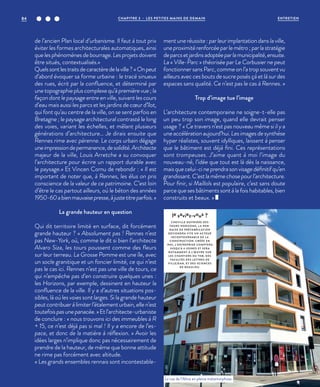 de l’ancien Plan local d’urbanisme. Il faut à tout prix
éviter les formes architecturales automatiques, ainsi
que les phénomènes de bourrage. Les projets doivent
être situés, contextualisés.»
Quelssontlestraitsdecaractèredelaville?«Onpeut
d’abord évoquer sa forme urbaine : le tracé sinueux
des rues, écrit par la confluence, et déterminé par
une topographie plus complexe qu’à première vue ; la
façon dont le paysage entre en ville, suivant les cours
d’eau mais aussi les parcs et les jardins de cœur d’îlot,
qui font qu’au centre de la ville, on se sent parfois en
Bretagne ; le paysage architectural contrasté le long
des voies, variant les échelles, et mêlant plusieurs
générations d’architecture… Je dirais ensuite que
Rennes rime avec pérenne. Le corps urbain dégage
uneimpressiondepermanence,desolidité.Architecte
majeur de la ville, Louis Arretche a su convoquer
l’architecture pour écrire un rapport durable avec
le paysage.» Et Vincen Cornu de rebondir : « Il est
important de noter que, à Rennes, les élus on pris
conscience de la valeur de ce patrimoine. C’est loin
d’être le cas partout ailleurs, où le béton des années
1950-60abienmauvaisepresse,àjustetitreparfois.»
La grande hauteur en question
Qui dit territoire limité en surface, dit forcément
grande hauteur ? « Absolument pas ! Rennes n’est
pas New-York, où, comme le dit si bien l’architecte
Alvaro Siza, les tours poussent comme des fleurs
sur leur terreau. La Grosse Pomme est une île, avec
un socle granitique et un foncier limité, ce qui n’est
pas le cas ici. Rennes n’est pas une ville de tours, ce
qui n’empêche pas d’en construire quelques unes :
les Horizons, par exemple, dessinent en hauteur la
confluence de la ville. Il y a d’autres situations pos-
sibles, là où les voies sont larges. Si la grande hauteur
peut contribuer à limiter l’étalement urbain, elle n’est
toutefoispasunepanacée.» Etl’architecte-urbaniste
de conclure : « nous trouvons ici des immeubles à R
+ 15, ce n’est déjà pas si mal ! Il y a encore de l’es-
pace, et donc de la matière à réflexion. » Avoir les
idées larges n’implique donc pas nécessairement de
prendre de la hauteur, de même que bonne attitude
ne rime pas forcément avec altitude.
« Les grands ensembles rennais sont incontestable-
ment une réussite : par leur implantation dans la ville,
une proximité renforcée par le métro ; par la stratégie
deparcsetjardinsadoptéeparlamunicipalité,ensuite.
La « Ville-Parc » théorisée par Le Corbusier ne peut
fonctionner sans Parc, comme on l’a trop souvent vu
ailleurs avec ces bouts de sucre posés çà et là sur des
espaces sans qualité. Ce n’est pas le cas à Rennes. »
Trop d’image tue l’image
L’architecture contemporaine ne soigne-t-elle pas
un peu trop son image, quand elle devrait penser
usage  ? « Ce travers n’est pas nouveau même si il y a
une accélération aujourd’hui. Les images de synthèse
hyper réalistes, souvent idylliques, laissent à penser
que le bâtiment est déjà fini. Ces représentations
sont trompeuses. J’aime quant à moi l’image du
nouveau-né, l’idée que tout est là dès la naissance,
mais que celui-ci ne prendra son visage définitif qu’en
grandissant. C’est la même chose pour l’architecture.
Pour finir, si Maillols est populaire, c’est sans doute
parce que ses bâtiments sont à la fois habitables, bien
construits et beaux. »
le saviez-vous ?
CHEVILLE OUVRIÈRE DES
TOURS HORIZONS, L A REN-
NAISE DE PRÉFABRICATION
DEVIENDRA VITE UN ACTEUR
INCONTOURNABLE DE L A
CONSTRUCTION. CRÉÉE EN
1945, L’ENTREPRISE COMPTERA
JUSQU’À 6 USINES ET SERA
NOTAMMENT À L’ŒUVRE SUR
LES CHANTIERS DU TNB, DES
FACULTÉS DES LETTRES DE
VILLEJEAN, ET DES SCIENCES
DE BEAULIEU.
La rue de l’Alma en pleine métamorphose.
©JBG
CHAPITRE 3 - LES PETITES MAINS DE DEMAIN84 ENTRETIEN
 