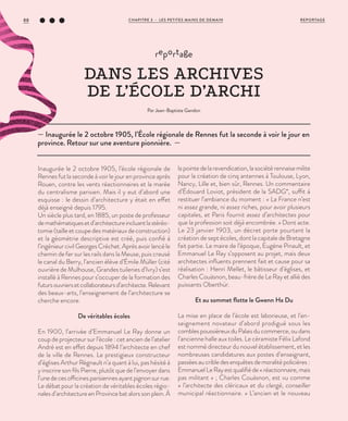 Inaugurée le 2 octobre 1905, l’école régionale de
Rennes fut la seconde à voir le jour en province après
Rouen, contre les vents réactionnaires et la marée
du centralisme parisien. Mais il y eut d’abord une
esquisse : le dessin d’architecture y était en effet
déjà enseigné depuis 1795.
Un siècle plus tard, en 1885, un poste de professeur
demathématiquesetd’architectureincluantlastéréo-
tomie (taille et coupe des matériaux de construction)
et la géométrie descriptive est créé, puis confié à
l’ingénieur civil Georges Créchet. Après avoir lancé le
chemin de fer sur les rails dans la Meuse, puis creusé
le canal du Berry, l’ancien élève d’Émile Müller (cité
ouvrière de Mulhouse, Grandes tuileries d’Ivry) s’est
installé à Rennes pour s’occuper de la formation des
futursouvriersetcollaborateursd’architecte.Relevant
des beaux-arts, l’enseignement de l’architecture se
cherche encore.
De véritables écoles
En 1900, l’arrivée d’Emmanuel Le Ray donne un
coup de projecteur sur l’école : cet ancien de l’atelier
André est en effet depuis 1894 l’architecte en chef
de la ville de Rennes. Le prestigieux constructeur
d’églises Arthur Régnault n’a quant à lui, pas hésité à
y inscrire son fils Pierre, plutôt que de l’envoyer dans
l’unedecesofficinesparisiennesayantpignonsurrue.
Le débat pour la création de véritables écoles régio-
nales d’architecture en Province bat alors son plein. À
la pointe de la revendication, la société rennaise milite
pour la création de cinq antennes à Toulouse, Lyon,
Nancy, Lille et, bien sûr, Rennes. Un commentaire
d’Édouard Loviot, président de la SADG*, suffit à
restituer l’ambiance du moment : « La France n’est
ni assez grande, ni assez riches, pour avoir plusieurs
capitales, et Paris fournit assez d’architectes pour
que la profession soit déjà encombrée. » Dont acte.
Le 23 janvier 1903, un décret porte pourtant la
création de sept écoles, dont la capitale de Bretagne
fait partie. Le maire de l’époque, Eugène Pinault, et
Emmanuel Le Ray s’opposent au projet, mais deux
architectes influents prennent fait et cause pour sa
réalisation : Henri Mellet, le bâtisseur d’églises, et
Charles Couäsnon, beau-frère de Le Ray et allié des
puissants Oberthür.
Et au sommet flotte le Gwenn Ha Du
La mise en place de l’école est laborieuse, et l’en-
seignement novateur d’abord prodigué sous les
comblespoussiéreuxduPalaisducommerce,oudans
l’ancienne halle aux toiles. Le céramiste Félix Lafond
est nommé directeur du nouvel établissement, et les
nombreuses candidatures aux postes d’enseignant,
passéesaucribledesenquêtesdemoralitépolicières :
EmmanuelLeRayestqualifiéde«réactionnaire,mais
pas militant » ; Charles Couäsnon, est vu comme
« l’architecte des cléricaux et du clergé, conseiller
municipal réactionnaire. » L’ancien et le nouveau
— Inaugurée le 2 octobre 1905, l’École régionale de Rennes fut la seconde à voir le jour en
province. Retour sur une aventure pionnière. —
reportage
DANS LES ARCHIVES
DE L’ÉCOLE D’ARCHI
Par Jean-Baptiste Gandon
REPORTAGECHAPITRE 3 - LES PETITES MAINS DE DEMAIN88
 