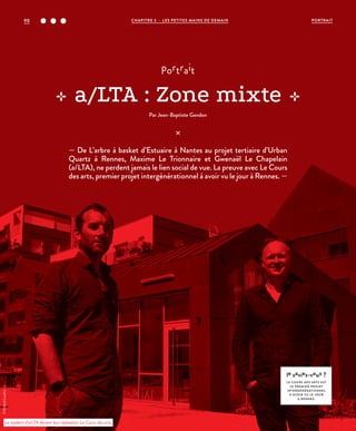 portrait
a/LTA : Zone mixte
Par Jean-Baptiste Gandon
©ArnaudLoubry
— De L’arbre à basket d’Estuaire à Nantes au projet tertiaire d’Urban
Quartz à Rennes, Maxime Le Trionnaire et Gwenaël Le Chapelain
(a/LTA), ne perdent jamais le lien social de vue. La preuve avec Le Cours
des arts, premier projet intergénérationnel à avoir vu le jour à Rennes. —
le saviez-vous ?
LE COURS DES ARTS EST
LE PREMIER PROJET
INTERGÉNÉRATIONNEL
À AVOIR VU LE JOUR
À RENNES.
Le tandem d’a/LTA devant leur réalisation Le Cours des arts.
CHAPITRE 3 - LES PETITES MAINS DE DEMAIN90 PORTRAIT
 