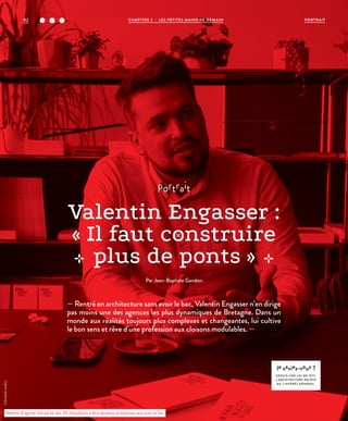 portrait
Valentin Engasser :
« Il faut construire
plus de ponts »
Par Jean-Baptiste Gandon
— Rentré en architecture sans avoir le bac, Valentin Engasser n’en dirige
pas moins une des agences les plus dynamiques de Bretagne. Dans un
monde aux réalités toujours plus complexes et changeantes, lui cultive
le bon sens et rêve d’une profession aux cloisons modulables. —
le saviez-vous ?
DEPUIS UNE LOI DE 1977,
L’ARCHITECTURE RELÈVE
DE L’INTÉRÊT GÉNÉRAL.
Valentin Engasser fait partie des 3% d’étudiants à être devenus architectes sans avoir le bac.
©ArnaudLoubry
92 CHAPITRE 3 - LES PETITES MAINS DE DEMAIN PORTRAIT
 