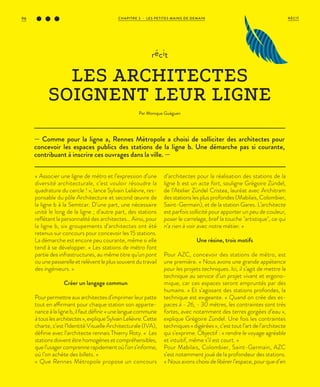 — Comme pour la ligne a, Rennes Métropole a choisi de solliciter des architectes pour
concevoir les espaces publics des stations de la ligne b. Une démarche pas si courante,
contribuant à inscrire ces ouvrages dans la ville. —
récit
LES ARCHITECTES
SOIGNENT LEUR LIGNE
Par Monique Guéguen
« Associer une ligne de métro et l’expression d’une
diversité architecturale, c’est vouloir résoudre la
quadrature du cercle ! », lance Sylvain Lelièvre, res-
ponsable du pôle Architecture et second œuvre de
la ligne b à la Semtcar. D’une part, une nécessaire
unité le long de la ligne ; d’autre part, des stations
reflétant la personnalité des architectes… Ainsi, pour
la ligne b, six groupements d’architectes ont été
retenus sur concours pour concevoir les 15 stations.
La démarche est encore peu courante, même si elle
tend à se développer. « Les stations de métro font
partie des infrastructures, au même titre qu’un pont
ou une passerelle et relèvent le plus souvent du travail
des ingénieurs. »
Créer un langage commun
Pour permettre aux architectes d’imprimer leur patte
tout en affirmant pour chaque station son apparte-
nanceàlaligneb,ilfautdéfinir«unelanguecommune
àtouslesarchitectes»,expliqueSylvainLelièvre.Cette
charte, c’est l’Identité Visuelle Architecturale (IVA),
définie avec l’architecte rennais Thierry Roty. « Les
stationsdoiventêtrehomogènesetcompréhensibles,
quel’usagercomprennerapidementoùl’ons’informe,
où l’on achète des billets. »
« Que Rennes Métropole propose un concours
d’architectes pour la réalisation des stations de la
ligne b est un acte fort, souligne Grégoire Zündel,
de l’Atelier Zündel Cristea, lauréat avec Architram
des stations les plus profondes (Mabilais, Colombier,
Saint-Germain), et de la station Gares. L’architecte
est parfois sollicité pour apporter un peu de couleur,
poser le carrelage, bref la touche "artistique", ce qui
n’a rien à voir avec notre métier. »
Une résine, trois motifs
Pour AZC, concevoir des stations de métro, est
une première. « Nous avons une grande appétence
pour les projets techniques. Ici, il s’agit de mettre la
technique au service d’un projet vivant et ergono-
mique, car ces espaces seront empruntés par des
humains. » Et s’agissant des stations profondes, la
technique est exigeante. « Quand on crée des es-
paces à - 26, - 30 mètres, les contraintes sont très
fortes, avec notamment des terres gorgées d’eau »,
explique Grégoire Zündel. Une fois les contraintes
techniques « digérées », c’est tout l’art de l’architecte
qui s’exprime. Objectif : « rendre le voyage agréable
et intuitif, même s’il est court. »
Pour Mabilais, Colombier, Saint-Germain, AZC
s’est notamment joué de la profondeur des stations.
« Nous avons choisi de libérer l’espace, pour que d’en
CHAPITRE 3 - LES PETITES MAINS DE DEMAIN96 RÉCIT
 