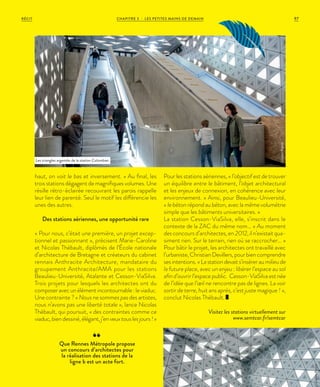 haut, on voit le bas et inversement. » Au final, les
trois stations dégagent de magnifiques volumes. Une
résille rétro-éclairée recouvrant les parois rappelle
leur lien de parenté. Seul le motif les différencie les
unes des autres.
Des stations aériennes, une opportunité rare
« Pour nous, c’était une première, un projet excep-
tionnel et passionnant », précisent Marie-Caroline
et Nicolas Thébault, diplômés de l’École nationale
d’architecture de Bretagne et créateurs du cabinet
rennais Anthracite Architecture, mandataire du
groupement Anthracite/AMA pour les stations
Beaulieu-Université, Atalante et Cesson-ViaSilva.
Trois projets pour lesquels les architectes ont du
composeravecunélémentincontournable:leviaduc.
Une contrainte ? « Nous ne sommes pas des artistes,
nous n’avons pas une liberté totale », lance Nicolas
Thébault, qui poursuit, « des contraintes comme ce
viaduc,biendessiné,élégant,j’enveuxtouslesjours!»
Pour les stations aériennes, « l’objectif est de trouver
un équilibre entre le bâtiment, l’objet architectural
et les enjeux de connexion, en cohérence avec leur
environnement. » Ainsi, pour Beaulieu-Université,
« le béton répond au béton, avec la même volumétrie
simple que les bâtiments universitaires. »
La station Cesson-ViaSilva, elle, s’inscrit dans le
contexte de la ZAC du même nom… « Au moment
des concours d’architectes, en 2012, il n’existait qua-
siment rien. Sur le terrain, rien où se raccrocher… »
Pour bâtir le projet, les architectes ont travaillé avec
l’urbaniste,ChristianDevillers,pourbiencomprendre
sesintentions.«Lastationdevaits’inséreraumilieude
la future place, avec un enjeu : libérer l’espace au sol
afin d’ouvrir l’espace public. Cesson-ViaSilva est née
de l’idée que l’œil ne rencontre pas de lignes. La voir
sortir de terre, huit ans après, c’est juste magique ! »,
conclut Nicolas Thébault.
Visitez les stations virtuellement sur
www.semtcar.fr/semtcar
Que Rennes Métropole propose
un concours d’architectes pour
la réalisation des stations de la
ligne b est un acte fort.
Les triangles argentés de la station Colombier.
©JulienMignot
©JulienMignot
CHAPITRE 3 - LES PETITES MAINS DE DEMAIN 97RÉCIT
 