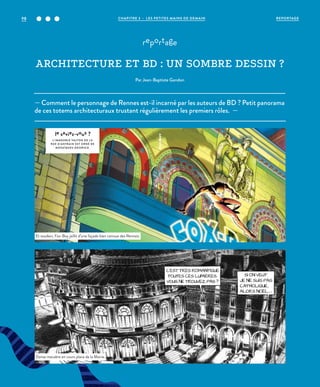 — Comment le personnage de Rennes est-il incarné par les auteurs de BD ? Petit panorama
de ces totems architecturaux trustant régulièrement les premiers rôles. —
reportage
ARCHITECTURE ET BD : UN SOMBRE DESSIN ?
Par Jean-Baptiste Gandon
le saviez-vous ?
L’IMMEUBLE VALTON DE L A
RUE D’ANTRAIN EST ORNÉ DE
MOSAÏQUES ODORICO.
Et soudain, Fox-Boy jaillit d’une façade bien connue des Rennais.
Danse macabre en cours place de la Mairie.
©LaurentLefeuvre©DR
REPORTAGECHAPITRE 3 - LES PETITES MAINS DE DEMAIN98
 