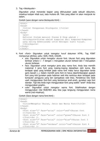 Sunarya Ap PEMROGRAMAN WEB | SMK MEDIA INFORMATIKA 22
3. Tag <blockquote>
Digunakan untuk menandai bagian yang dikhususkan pada sebuah dokumen,
misalnya kutipan kitab suci, kata mutiara dll. Teks yang diberi ini akan menjorok ke
dalam.
Contoh (save dengan nama blockquote.html) :
<html>
<head>
<title> Penggunaan Blockquote </title>
</head>
<body>
<pre>
Definisi Sistem menurut Steven B Shop adalah :
<blockquote>Sistem adalah kumpulan dari komponen-komponen
yang saling bekerjasama untuk mencapai suatu tujuan.
</blockquote>
</body>
</html>
4. Font <font> Digunakan untuk mengatur huruf dokumen HTML. Tag FONT
mempunyai attribut, yaitu: SIZE, FACE, COLOR.
 size: Digunakan untuk mengatur ukuran font. Ukuran font yang digunakan
berkisar antara 1 - 7 dengan 1 merupakan ukuran terkecil dan 7 merupakan
ukuran terbesar.
 face: Digunakan untuk mengatur jenis atau nama font. Anda bisa memilih
maksimal 3 jenis font yang masing-masing dipisahkan oleh koma. Bila
terdapat spasi yang terletak pada nama font maka harus digunakan tanda
garis bawah (_). Dalam memilih jenis font ini harus dipertimbangkan apakah
font yang kita gunakan pada halaman web kita nantinya akan terdapat pada
komputer pengguna yang lain (pengakses web kita). Pendeknya kita tidak
usah menggunakan font-font yang bentuknya aneh-aneh, gunakan saja font
standar. Tapi bila Anda ingin menggunakan font yang sedikit "aneh" Anda bisa
menggunakan graphic.
 color: Digunakan untuk mengatur warna font. Didefinisikan dengan
menggunakan nilai RGB/HEX atau bisa juga langsung menggunakan nama
warna (red misalnya).
Contoh (Save dengan nama font.html) :
<html>
<head>
<title>Mengatur Ukuran, Jenis dan Warna Font</title>
</head>
<body>
<font size=”1” Face=”arial” color=”red”>Ukuran font
1</font><br />
<font size=”2” Face=”arial” color=”green”>Ukuran font 2
</font><br />
<font size=”3” Face=”arial” color=”blue”>Ukuran font 3
</font><br />
<font size=”4” Face=”verdana” color=”red”>Ukuran font 4
</font><br />
 