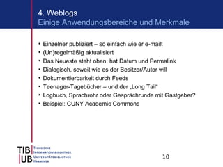 4. Weblogs
Einige Anwendungsbereiche und Merkmale

•   Einzelner publiziert – so einfach wie er e-mailt
•   (Un)regelmäßig aktualisiert
•   Das Neueste steht oben, hat Datum und Permalink
•   Dialogisch, soweit wie es der Besitzer/Autor will
•   Dokumentierbarkeit durch Feeds
•   Teenager-Tagebücher – und der „Long Tail“
•   Logbuch, Sprachrohr oder Gesprächrunde mit Gastgeber?
•   Beispiel: CUNY Academic Commons




                                             10
 