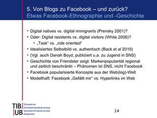 5. Von Blogs zu Facebook – und zurück?
Etwas Facebook-Ethnographie und -Geschichte

• Digital natives vs. digital immigrants (Prensky 2001)?
• Oder: Digital residents vs. digital visitors (White 2008)?
    • „Task“ vs. „role oriented“
• Idealisiertes Selbstbild vs. authentisch (Back et al 2010)
• (Vgl. auch Danah Boyd, publiziert u.a. zu Jugend in SNS)
• Geschichte von Friendster zeigt: Markenpopularität regional
  und zeitlich beschränkt – Phänomen ist SNS, nicht Facebook
• Facebook popularisierte Konzepte aus der Web(log)-Welt
• Modellhaft: Facebook „Gefällt mir“ vs. Hyperlinks im Web




                                              14
 