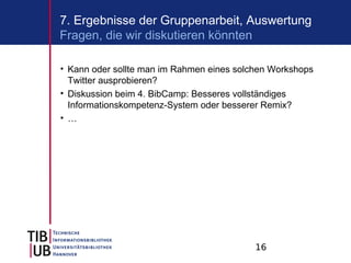 7. Ergebnisse der Gruppenarbeit, Auswertung
Fragen, die wir diskutieren könnten

• Kann oder sollte man im Rahmen eines solchen Workshops
  Twitter ausprobieren?
• Diskussion beim 4. BibCamp: Besseres vollständiges
  Informationskompetenz-System oder besserer Remix?
• …




                                           16
 