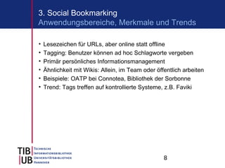 3. Social Bookmarking
Anwendungsbereiche, Merkmale und Trends

•   Lesezeichen für URLs, aber online statt offline
•   Tagging: Benutzer können ad hoc Schlagworte vergeben
•   Primär persönliches Informationsmanagement
•   Ähnlichkeit mit Wikis: Allein, im Team oder öffentlich arbeiten
•   Beispiele: OATP bei Connotea, Bibliothek der Sorbonne
•   Trend: Tags treffen auf kontrollierte Systeme, z.B. Faviki




                                                   8
 