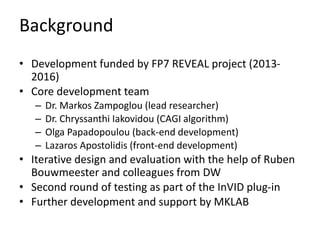 Background
• Development funded by FP7 REVEAL project (2013-
2016)
• Core development team
– Dr. Markos Zampoglou (lead researcher)
– Dr. Chryssanthi Iakovidou (CAGI algorithm)
– Olga Papadopoulou (back-end development)
– Lazaros Apostolidis (front-end development)
• Iterative design and evaluation with the help of Ruben
Bouwmeester and colleagues from DW
• Second round of testing as part of the InVID plug-in
• Further development and support by MKLAB
 
