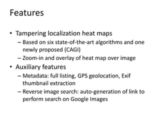 Features
• Tampering localization heat maps
– Based on six state-of-the-art algorithms and one
newly proposed (CAGI)
– Zoom-in and overlay of heat map over image
• Auxiliary features
– Metadata: full listing, GPS geolocation, Exif
thumbnail extraction
– Reverse image search: auto-generation of link to
perform search on Google Images
 
