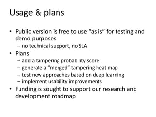 Usage & plans
• Public version is free to use “as is” for testing and
demo purposes
– no technical support, no SLA
• Plans
– add a tampering probability score
– generate a “merged” tampering heat map
– test new approaches based on deep learning
– implement usability improvements
• Funding is sought to support our research and
development roadmap
 