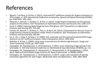 References
• Bianchi, T, De Rosa, A. & Piva, A. (2011). Improved DCT coefficient analysis for forgery localization in
JPEG images. In IEEE International Conference on Acoustics, Speech and Signal Processing (ICASSP),
pp. 2444-2447. IEEE, 2011
• Pasquale, F., Bianchi, T., De Rosa, A., & Piva, A. (2012). Image forgery localization via fine-grained
analysis of CFA artifacts. IEEE Transactions on Information Forensics and Security 7(5): 1566-1577
• Farid, H. (2009). Exposing digital forgeries from JPEG ghosts. IEEE Transactions on Information
Forensics and Security 4(1): 154-160.
• Fontani, M., Bianchi, T., De Rosa, A., Piva, A., & Barni, M. (2013). A framework for decision fusion in
image forensics based on dempster–shafer theory of evidence. IEEE Transactions on Information
Forensics and Security 8(4): 593-607.
• Lin, Z., He, J., Tang, X., & Tang, C.-K. (2009). Fast, automatic and fine-grained tampered JPEG image
detection via DCT coefficient analysis. Pattern Recognition 42(11): 2492-2501.
• Mahdian, B. & Saic, S. (2009). Using noise inconsistencies for blind image forensics. Image and
Vision Computing 27(10), pp. 1497–1503.
• Zampoglou, M., Papadopoulos, S., & Kompatsiaris, Y. (2015, June). Detecting image splicing in the
wild (web). In IEEE International Conference on Multimedia & Expo Workshops (ICMEW), pp. 1-6.
• Zampoglou, M., Papadopoulos, S., Kompatsiaris, Y., Bouwmeester, R., & Spangenberg, J. (2016,
April). Web and Social Media Image Forensics for News Professionals. In SMN@ ICWSM
• Zampoglou, M., Papadopoulos, S., & Kompatsiaris, Y. (2017). Large-scale evaluation of splicing
localization algorithms for web images. Multimedia Tools and Applications, 76(4), 4801-4834
 