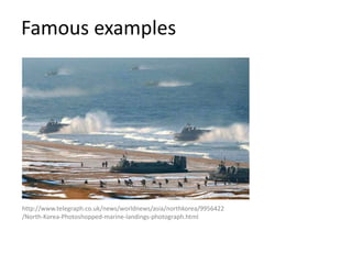 Famous examples
http://www.telegraph.co.uk/news/worldnews/asia/northkorea/9956422
/North-Korea-Photoshopped-marine-landings-photograph.html
 