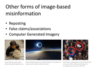 Other forms of image-based
misinformation
• Reposting
• False claims/associations
• Computer Generated Imagery
https://www.snopes.com/
photos/people/nepalkids.asp
http://www.gizmodo.co.uk/2015/03/that-viral-photo-of-
todays-solar-eclipse-totally-not-real/
http://www.nydailynews.com/news/national
/n-y-post-settles-libel-lawsuit-bag-men-
front-page-story-article-1.1961732
 