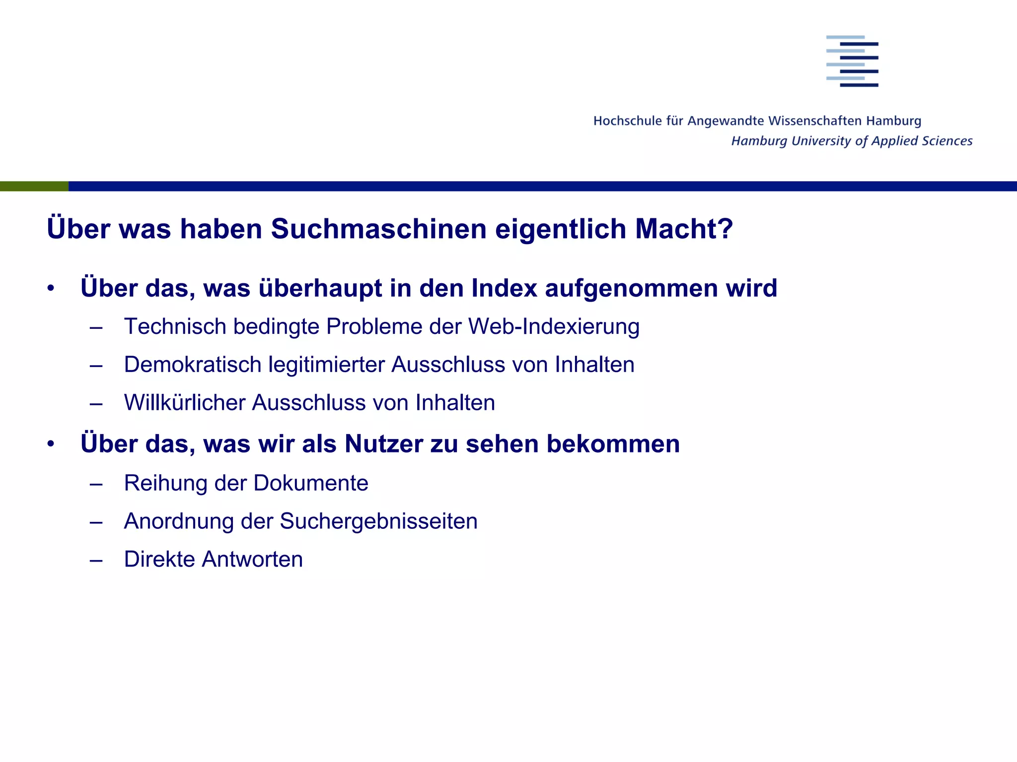 Zusammenspiel zwischen Suchenden und Suchmaschinen
•  Diskrepanz zwischen der Bedeutung der Suche und dem Verständnis
der Nutzer
–  Kenntnis der Suchmöglichkeiten
–  Kenntnis der Funktionsweise von Suchmaschinen
–  Kenntnis der Geschäftsmodelle der Suchmaschinen
•  Wesentliche Probleme entstehen erst aus der Marktsituation heraus
–  Einfluss der Ergebnisdarstellung
–  Einfluss der Suchmaschinenoptimierung
–  Sammlung von Nutzerdaten
à Nur die Schulung der Nutzer und eine Vielfalt auf dem Suchmaschinen-
markt kann zu einer gesellschaftlich befriedigenden Lösung führen.
 