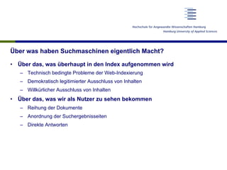 Zusammenspiel zwischen Suchenden und Suchmaschinen
•  Diskrepanz zwischen der Bedeutung der Suche und dem Verständnis
der Nutzer
–  Kenntnis der Suchmöglichkeiten
–  Kenntnis der Funktionsweise von Suchmaschinen
–  Kenntnis der Geschäftsmodelle der Suchmaschinen
•  Wesentliche Probleme entstehen erst aus der Marktsituation heraus
–  Einfluss der Ergebnisdarstellung
–  Einfluss der Suchmaschinenoptimierung
–  Sammlung von Nutzerdaten
à Nur die Schulung der Nutzer und eine Vielfalt auf dem Suchmaschinen-
markt kann zu einer gesellschaftlich befriedigenden Lösung führen.
 