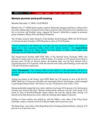 Markets plummet amid profit booking

Mumbai | December 17, 2008 5:35:05 PM IST

Mumbai, Dec 17 (IANS) Indian equities markets Wednesday plunged amid heavy selling with a
key index ending trade 2.62 percent lower than its previous close.Overall investor sentiment was
low as investors sold frontline stocks, triggered by Satyam’s failed bid to acquire its promoter
group companies, Maytas Infra and Maytas Properties.

The 30-share sensitive index (Sensex) of the Bombay Stock Exchange (BSE) fell 261.69 points
or 2.62 percent from Tuesday’s 9,976.98 points to close at 9,715.29 points.

“Overall sentiments in the markets are very edgy and such occasional setbacks will continue to
happen till a more reassuring feeling settles down among investors,” said Jagannadham
Thunuguntla, head of the capital markets arm and director of India’s fourth largest share
brokerage firm, the Delhi-based SMC Group.

The broader-based 50-share S&P CNX Nifty of the National Stock Exchange (NSE) also
followed a similar trend to close at 2,954.35 points, 87.4 points or 2.87 percent lower than its
previous close. Of the 13 sectoral indices, the banking index was the least affected with a
marginal decrease of 0.15 percent, while the most hit were realty and technology stocks that fell
7.36 and 5.02 percent respectively.

Added Thunuguntla: “Any measure taken by the industry or the government will have its
benefits and that’s why we saw banking stocks rally last few days, but any such rally can’t go on
for long.”

Among top gainers in the Sensex were ICICI Bank (up 2.43 percent to close at Rs.421.55),
HDFC Bank (up 1.83 percent at Rs.984) and surprisingly Infosys Technologies, which managed
to gain despite Satyam shares’ fall. Infosys was up 1.51 percent to close at Rs.1,122.9.

Satyam predictably topped the loser charts with the scrip losing 30.22 percent of its closing price
Tuesday and closed at Rs.226.5. Reliance Infrastructure followed with the stock losing 13.73
points to close at Rs.636.55.Broader market indices fell with the midcap index closing 3.33
percent lower than the previous close, while the smallcap index dipped 2.6 percent.

Trading on Asian markets also picked up, with the Nikkei, a key index of the Tokyo Stock
Exchange, rising to currently rule at 0.52 percent higher than its previous close.

The Hang Seng, a key index of the Hong Kong Stock Exchange performed better, rising by 2.18
percent over its previous close.
 