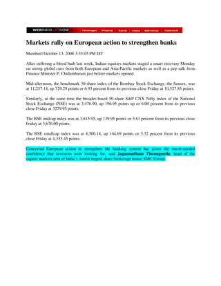 Markets rally on European action to strengthen banks
Mumbai | October 13, 2008 3:35:05 PM IST

After suffering a blood bath last week, Indian equities markets staged a smart recovery Monday
on strong global cues from both European and Asia-Pacific markets as well as a pep talk from
Finance Minister P. Chidambaram just before markets opened.

Mid-afternoon, the benchmark 30-share index of the Bombay Stock Exchange, the Sensex, was
at 11,257.14, up 729.29 points or 6.93 percent from its previous close Friday at 10,527.85 points.

Similarly, at the same time the broader-based 50-share S&P CNX Nifty index of the National
Stock Exchange (NSE) was at 3,476.90, up 196.95 points up or 6.00 percent from its previous
close Friday at 3279.95 points.

The BSE midcap index was at 3,815.95, up 139.95 points or 3.81 percent from its previous close
Friday at 3,676.00 points.

The BSE smallcap index was at 4,500.14, up 144.69 points or 3.32 percent from its previous
close Friday at 4,355.45 points.

Concerted European action to strengthen the banking system has given the much-needed
confidence that investors were looking for, said Jagannadham Thunuguntla, head of the
capital markets arm of India’s fourth largest share brokerage house SMC Group.
 