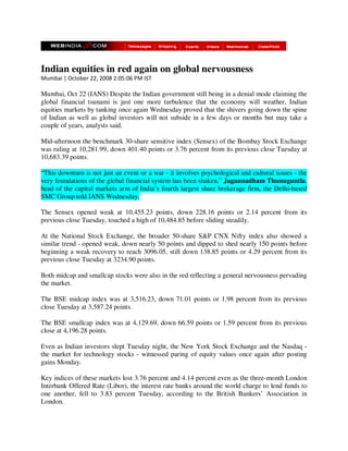 Indian equities in red again on global nervousness
Mumbai | October 22, 2008 2:05:06 PM IST

Mumbai, Oct 22 (IANS) Despite the Indian government still being in a denial mode claiming the
global financial tsunami is just one more turbulence that the economy will weather, Indian
equities markets by tanking once again Wednesday proved that the shivers going down the spine
of Indian as well as global investors will not subside in a few days or months but may take a
couple of years, analysts said.

Mid-afternoon the benchmark 30-share sensitive index (Sensex) of the Bombay Stock Exchange
was ruling at 10,281.99, down 401.40 points or 3.76 percent from its previous close Tuesday at
10,683.39 points.

“This downturn is not just an event or a war - it involves psychological and cultural issues - the
very foundations of the global financial system has been shaken,” Jagannadham Thunuguntla,
head of the capital markets arm of India’s fourth largest share brokerage firm, the Delhi-based
SMC Group told IANS Wednesday.

The Sensex opened weak at 10,455.23 points, down 228.16 points or 2.14 percent from its
previous close Tuesday, touched a high of 10,484.85 before sliding steadily.

At the National Stock Exchange, the broader 50-share S&P CNX Nifty index also showed a
similar trend - opened weak, down nearly 50 points and dipped to shed nearly 150 points before
beginning a weak recovery to reach 3096.05, still down 138.85 points or 4.29 percent from its
previous close Tuesday at 3234.90 points.

Both midcap and smallcap stocks were also in the red reflecting a general nervousness pervading
the market.

The BSE midcap index was at 3,516.23, down 71.01 points or 1.98 percent from its previous
close Tuesday at 3,587.24 points.

The BSE smallcap index was at 4,129.69, down 66.59 points or 1.59 percent from its previous
close at 4,196.28 points.

Even as Indian investors slept Tuesday night, the New York Stock Exchange and the Nasdaq -
the market for technology stocks - witnessed paring of equity values once again after posting
gains Monday.

Key indices of these markets lost 3.76 percent and 4.14 percent even as the three-month London
Interbank Offered Rate (Libor), the interest rate banks around the world charge to lend funds to
one another, fell to 3.83 percent Tuesday, according to the British Bankers’ Association in
London.
 