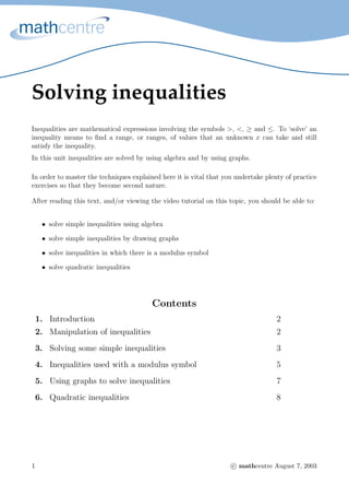 Solving inequalities
Inequalities are mathematical expressions involving the symbols >, <, ≥ and ≤. To ‘solve’ an
inequality means to ﬁnd a range, or ranges, of values that an unknown x can take and still
satisfy the inequality.
In this unit inequalities are solved by using algebra and by using graphs.
In order to master the techniques explained here it is vital that you undertake plenty of practice
exercises so that they become second nature.
After reading this text, and/or viewing the video tutorial on this topic, you should be able to:
• solve simple inequalities using algebra
• solve simple inequalities by drawing graphs
• solve inequalities in which there is a modulus symbol
• solve quadratic inequalities
Contents
1. Introduction 2
2. Manipulation of inequalities 2
3. Solving some simple inequalities 3
4. Inequalities used with a modulus symbol 5
5. Using graphs to solve inequalities 7
6. Quadratic inequalities 8
1 c mathcentre August 7, 2003
 