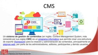 CMS
Un sistema de gestión de contenidos (en inglés: Content Management System, más
conocido por sus siglas CMS) es un programa informático que permite crear una estructura
de soporte (framework) para la creación y administración de contenidos, principalmente en
páginas web, por parte de los administradores, editores, participantes y demás usuarios.
 
