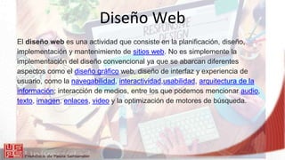 Diseño Web
El diseño web es una actividad que consiste en la planificación, diseño,
implementación y mantenimiento de sitios web. No es simplemente la
implementación del diseño convencional ya que se abarcan diferentes
aspectos como el diseño gráfico web, diseño de interfaz y experiencia de
usuario, como la navegabilidad, interactividad,usabilidad, arquitectura de la
información; interacción de medios, entre los que podemos mencionar audio,
texto, imagen, enlaces, video y la optimización de motores de búsqueda.
 