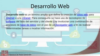 Desarrollo Web
Desarrollo web es un término amplio que define la creación de sitios web para
Internet o una intranet. Para conseguirlo se hace uso de tecnologías de
software del lado del servidor y del cliente que involucran una combinación de
procesos de base de datos con el uso de un navegador web a fin de realizar
determinadas tareas o mostrar información.
 