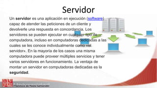 Servidor
Un servidor es una aplicación en ejecución (software)
capaz de atender las peticiones de un cliente y
devolverle una respuesta en concordancia. Los
servidores se pueden ejecutar en cualquier tipo de
computadora, incluso en computadoras dedicadas a las
cuales se les conoce individualmente como «el
servidor». En la mayoría de los casos una misma
computadora puede proveer múltiples servicios y tener
varios servidores en funcionamiento. La ventaja de
montar un servidor en computadoras dedicadas es la
seguridad.
 