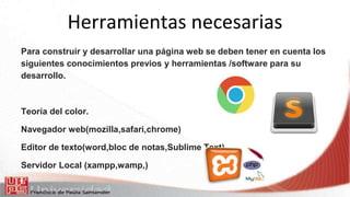 Herramientas necesarias
Para construir y desarrollar una página web se deben tener en cuenta los
siguientes conocimientos previos y herramientas /software para su
desarrollo.
Teoría del color.
Navegador web(mozilla,safari,chrome)
Editor de texto(word,bloc de notas,Sublime Text)
Servidor Local (xampp,wamp,)
 