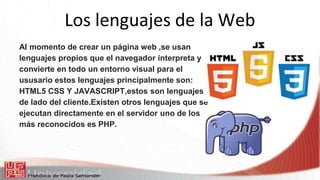 Los lenguajes de la Web
Al momento de crear un página web ,se usan
lenguajes propios que el navegador interpreta y
convierte en todo un entorno visual para el
ususario estos lenguajes principalmente son:
HTML5 CSS Y JAVASCRIPT,estos son lenguajes
de lado del cliente.Existen otros lenguajes que se
ejecutan directamente en el servidor uno de los
más reconocidos es PHP.
 