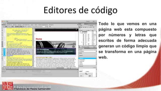 Editores de código
Todo lo que vemos en una
página web esta compuesto
por números y letras que
escritos de forma adecuada
generan un código limpio que
se transforma en una página
web.
 