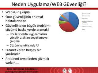 Neden Uygulama/WEB Güvenliği?
• Web=Giriş kapısı
• Sınır güvenliğinin en zayıf
noktalarından
• Güvenlikte en büyük problem:
çözümü başka yerde aramak!
– IPS ile spesifik uygulamalara
yönelik atakları engellemeye
çalışma
– Çözüm kendi içinde 

• Hizmet veren herşey bir
yazılımdır
• Problemi temelinden çözmek
varken....

 