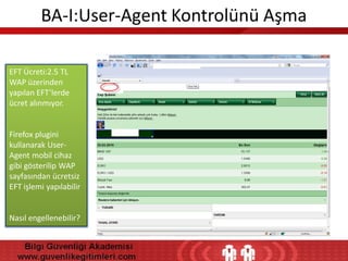 BA-I:User-Agent Kontrolünü Aşma
EFT Ücreti:2.5 TL
WAP üzerinden
yapılan EFT’lerde
ücret alınmıyor.

Firefox plugini
kullanarak UserAgent mobil cihaz
gibi gösterilip WAP
sayfasından ücretsiz
EFT işlemi yapılabilir

Nasıl engellenebilir?

 