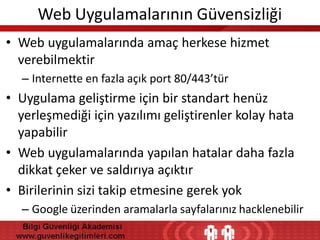 Web Uygulamalarının Güvensizliği
• Web uygulamalarında amaç herkese hizmet
verebilmektir
– Internette en fazla açık port 80/443’tür

• Uygulama geliştirme için bir standart henüz
yerleşmediği için yazılımı geliştirenler kolay hata
yapabilir
• Web uygulamalarında yapılan hatalar daha fazla
dikkat çeker ve saldırıya açıktır
• Birilerinin sizi takip etmesine gerek yok
– Google üzerinden aramalarla sayfalarınız hacklenebilir

 