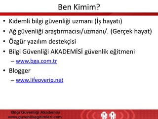 Ben Kimim?
•
•
•
•

Kıdemli bilgi güvenliği uzmanı (İş hayatı)
Ağ güvenliği araştırmacısı/uzmanı/. (Gerçek hayat)
Özgür yazılım destekçisi
Bilgi Güvenliği AKADEMİSİ güvenlik eğitmeni
– www.bga.com.tr

• Blogger
– www.lifeoverip.net

 