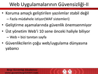 Web Uygulamalarının Güvensizliği-II
• Koruma amaçlı geliştirilen yazılımlar stabil değil
– Fazla müdahele istiyor(WAF sistemleri)

• Geliştirme aşamalarında güvenlik önemsenmiyor
• Üst yönetim Web’i 10 sene önceki haliyle biliyor
– Web = bizi tanıtan sayfa

• Güvenlikcilerin çoğu web/uygulama dünyasına
yabancı

 