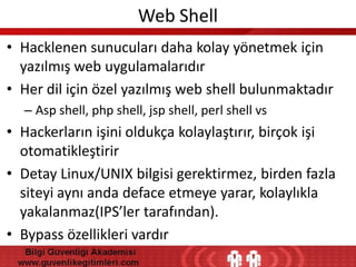 Web Shell
• Hacklenen sunucuları daha kolay yönetmek için
yazılmış web uygulamalarıdır
• Her dil için özel yazılmış web shell bulunmaktadır
– Asp shell, php shell, jsp shell, perl shell vs

• Hackerların işini oldukça kolaylaştırır, birçok işi
otomatikleştirir
• Detay Linux/UNIX bilgisi gerektirmez, birden fazla
siteyi aynı anda deface etmeye yarar, kolaylıkla
yakalanmaz(IPS’ler tarafından).
• Bypass özellikleri vardır

 