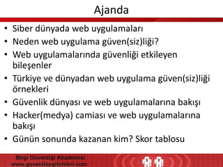 Ajanda
• Siber dünyada web uygulamaları
• Neden web uygulama güven(siz)liği?
• Web uygulamalarında güvenliği etkileyen
bileşenler
• Türkiye ve dünyadan web uygulama güven(siz)liği
örnekleri
• Güvenlik dünyası ve web uygulamalarına bakışı
• Hacker(medya) camiası ve web uygulamalarına
bakışı
• Günün sonunda kazanan kim? Skor tablosu

 