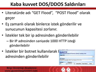 Kaba kuvvet DOS/DDOS Saldırıları
• Literatürde adı “GET Flood”, “POST Flood” olarak
geçer
• Eş zamanlı olarak binlerce istek gönderilir ve
sunucunun kapasitesi zorlanır.
• İstekler tek bir ip adresinden gönderilebilir
– Bir IP adresinden saniyede 1000 HTTP isteği
gönderilebilir

• İstekler bir botnet kullanılarak binlerce ip
adresinden gönderilebilir

 
