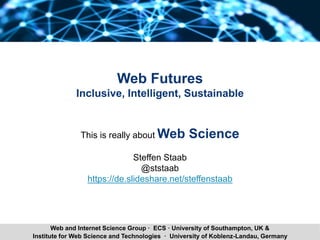 Steffen Staab 1Institute for Web Science and Technologies · University of Koblenz-Landau, Germany
Web and Internet Science Group · ECS · University of Southampton, UK &
Web Futures
Inclusive, Intelligent, Sustainable
This is really about Web Science
Steffen Staab
@ststaab
https://de.slideshare.net/steffenstaab
 
