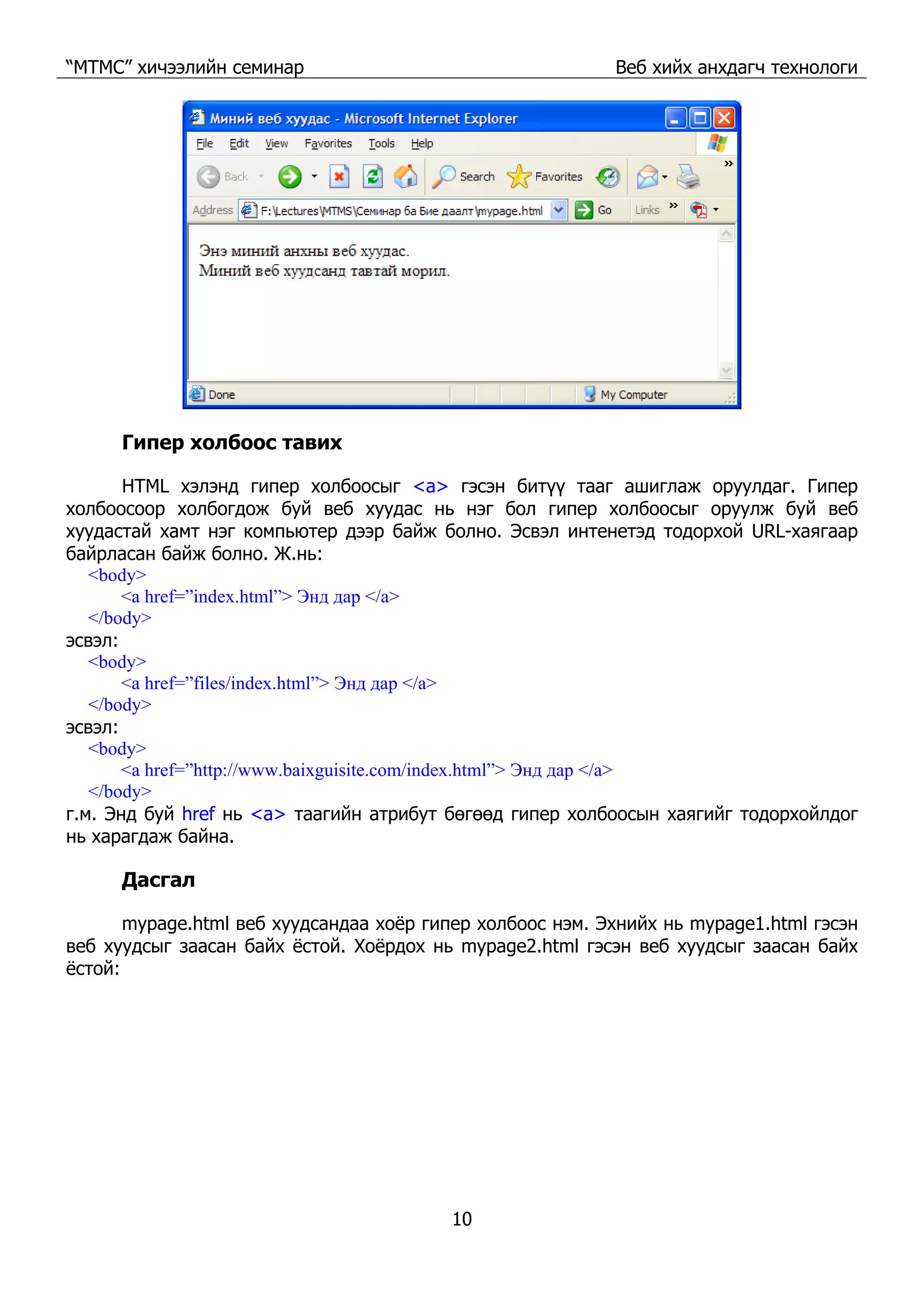 “МТМС” хичээлийн семинар Веб хийх анхдагч технологи
10
Гипер холбоос тавих
HTML хэлэнд гипер холбоосыг <a> гэсэн битүү тааг ашиглаж оруулдаг. Гипер
холбоосоор холбогдож буй веб хуудас нь нэг бол гипер холбоосыг оруулж буй веб
хуудастай хамт нэг компьютер дээр байж болно. Эсвэл интенетэд тодорхой URL-хаягаар
байрласан байж болно. Ж.нь:
<body>
<a href=”index.html”> Энд дар </a>
</body>
эсвэл:
<body>
<a href=”files/index.html”> Энд дар </a>
</body>
эсвэл:
<body>
<a href=”http://www.baixguisite.com/index.html”> Энд дар </a>
</body>
г.м. Энд буй href нь <a> таагийн атрибут бөгөөд гипер холбоосын хаягийг тодорхойлдог
нь харагдаж байна.
Дасгал
mypage.html веб хуудсандаа хоёр гипер холбоос нэм. Эхнийх нь mypage1.html гэсэн
веб хуудсыг заасан байх ёстой. Хоёрдох нь mypage2.html гэсэн веб хуудсыг заасан байх
ёстой:
 