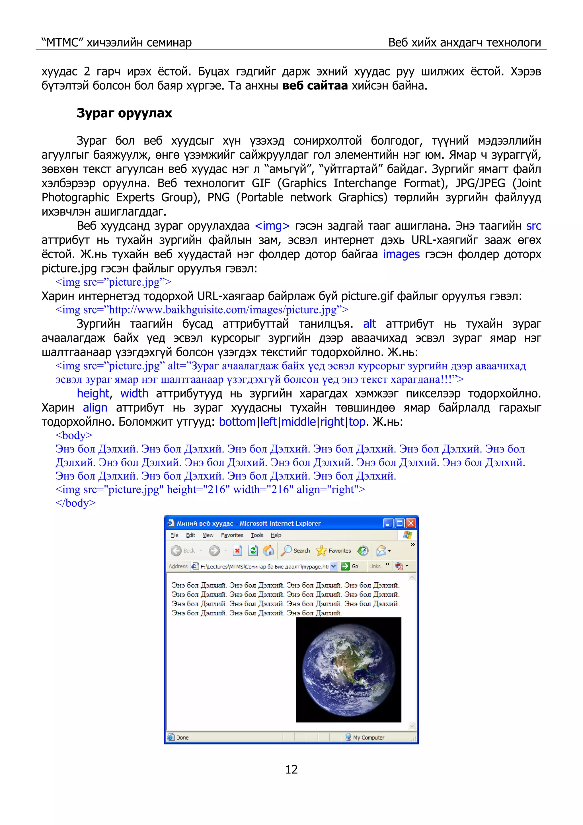 “МТМС” хичээлийн семинар Веб хийх анхдагч технологи
12
хуудас 2 гарч ирэх ёстой. Буцах гэдгийг дарж эхний хуудас руу шилжих ёстой. Хэрэв
бүтэлтэй болсон бол баяр хүргэе. Та анхны веб сайтаа хийсэн байна.
Зураг оруулах
Зураг бол веб хуудсыг хүн үзэхэд сонирхолтой болгодог, түүний мэдээллийн
агуулгыг баяжуулж, өнгө үзэмжийг сайжруулдаг гол элементийн нэг юм. Ямар ч зураггүй,
зөвхөн текст агуулсан веб хуудас нэг л “амьгүй”, “уйтгартай” байдаг. Зургийг ямагт файл
хэлбэрээр оруулна. Веб технологит GIF (Graphics Interchange Format), JPG/JPEG (Joint
Photographic Experts Group), PNG (Portable network Graphics) төрлийн зургийн файлууд
ихэвчлэн ашиглагддаг.
Веб хуудсанд зураг оруулахдаа <img> гэсэн задгай тааг ашиглана. Энэ таагийн src
аттрибут нь тухайн зургийн файлын зам, эсвэл интернет дэхь URL-хаягийг зааж өгөх
ёстой. Ж.нь тухайн веб хуудастай нэг фолдер дотор байгаа images гэсэн фолдер доторх
picture.jpg гэсэн файлыг оруулъя гэвэл:
<img src=”picture.jpg”>
Харин интернетэд тодорхой URL-хаягаар байрлаж буй picture.gif файлыг оруулъя гэвэл:
<img src=”http://www.baikhguisite.com/images/picture.jpg”>
Зургийн таагийн бусад аттрибуттай танилцъя. alt аттрибут нь тухайн зураг
ачаалагдаж байх үед эсвэл курсорыг зургийн дээр аваачихад эсвэл зураг ямар нэг
шалтгаанаар үзэгдэхгүй болсон үзэгдэх текстийг тодорхойлно. Ж.нь:
<img src=”picture.jpg” alt=”Зураг ачаалагдаж байх үед эсвэл курсорыг зургийн дээр аваачихад
эсвэл зураг ямар нэг шалтгаанаар үзэгдэхгүй болсон үед энэ текст харагдана!!!”>
height, width аттрибутууд нь зургийн харагдах хэмжээг пикселээр тодорхойлно.
Харин align аттрибут нь зураг хуудасны тухайн төвшиндөө ямар байрлалд гарахыг
тодорхойлно. Боломжит утгууд: bottom|left|middle|right|top. Ж.нь:
<body>
Энэ бол Дэлхий. Энэ бол Дэлхий. Энэ бол Дэлхий. Энэ бол Дэлхий. Энэ бол Дэлхий. Энэ бол
Дэлхий. Энэ бол Дэлхий. Энэ бол Дэлхий. Энэ бол Дэлхий. Энэ бол Дэлхий. Энэ бол Дэлхий.
Энэ бол Дэлхий. Энэ бол Дэлхий. Энэ бол Дэлхий. Энэ бол Дэлхий.
<img src="picture.jpg" height="216" width="216" align="right">
</body>
 