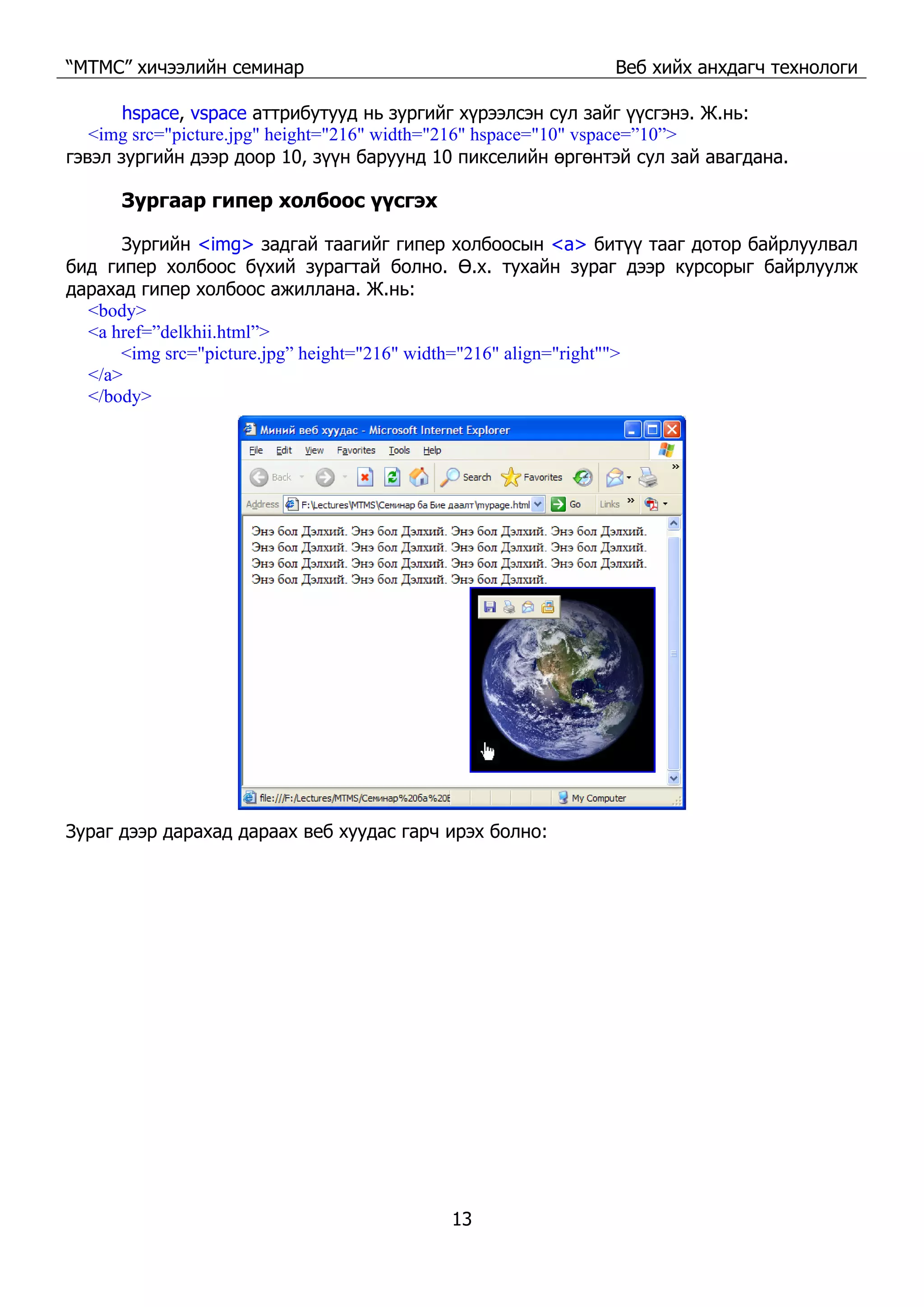 “МТМС” хичээлийн семинар Веб хийх анхдагч технологи
13
hspace, vspace аттрибутууд нь зургийг хүрээлсэн сул зайг үүсгэнэ. Ж.нь:
<img src="picture.jpg" height="216" width="216" hspace="10" vspace=”10”>
гэвэл зургийн дээр доор 10, зүүн баруунд 10 пикселийн өргөнтэй сул зай авагдана.
Зургаар гипер холбоос үүсгэх
Зургийн <img> задгай таагийг гипер холбоосын <a> битүү тааг дотор байрлуулвал
бид гипер холбоос бүхий зурагтай болно. Ө.х. тухайн зураг дээр курсорыг байрлуулж
дарахад гипер холбоос ажиллана. Ж.нь:
<body>
<a href=”delkhii.html”>
<img src="picture.jpg” height="216" width="216" align="right"">
</a>
</body>
Зураг дээр дарахад дараах веб хуудас гарч ирэх болно:
 