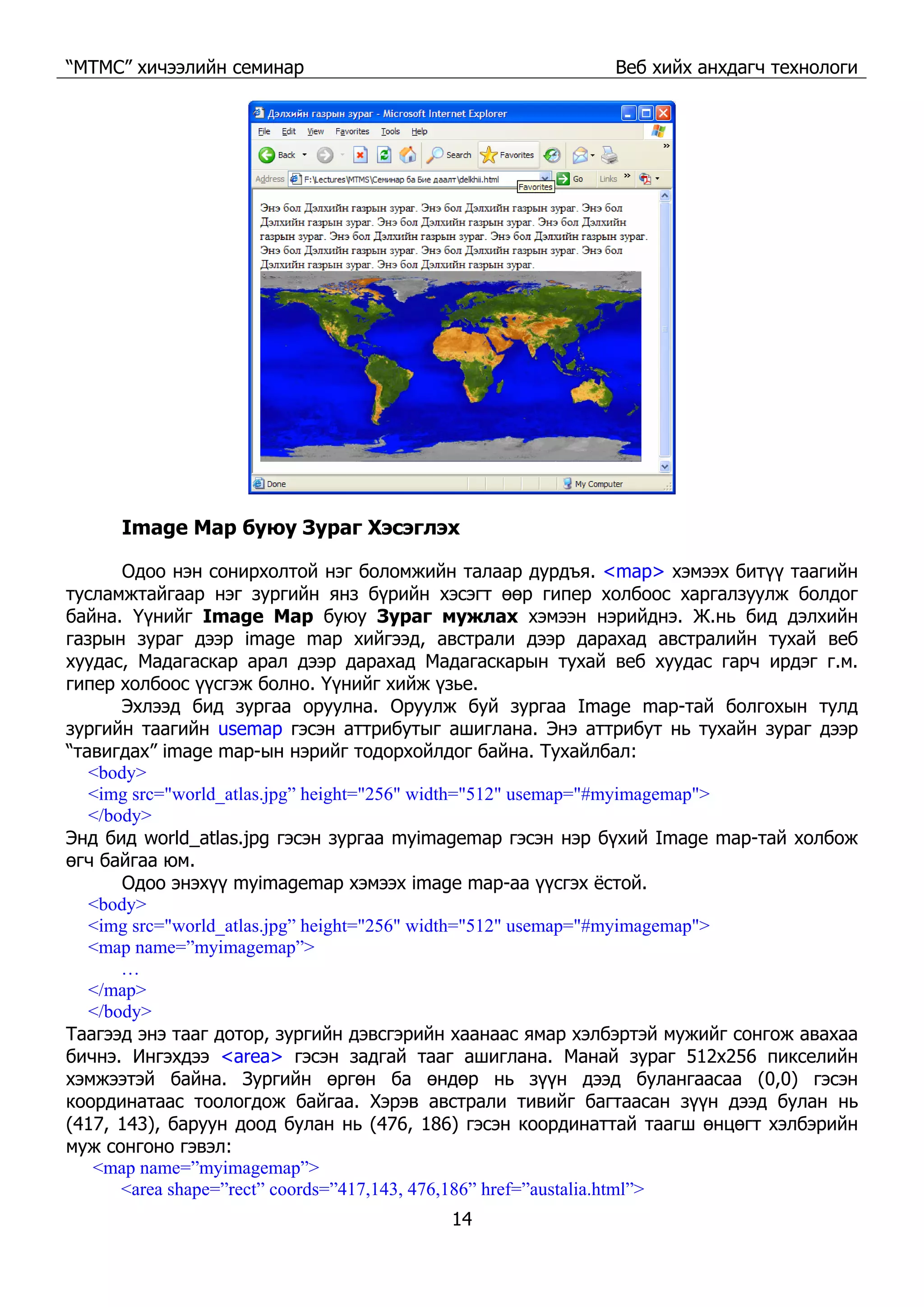 “МТМС” хичээлийн семинар Веб хийх анхдагч технологи
14
Image Map буюу Зураг Хэсэглэх
Одоо нэн сонирхолтой нэг боломжийн талаар дурдъя. <map> хэмээх битүү таагийн
тусламжтайгаар нэг зургийн янз бүрийн хэсэгт өөр гипер холбоос харгалзуулж болдог
байна. Үүнийг Image Map буюу Зураг мужлах хэмээн нэрийднэ. Ж.нь бид дэлхийн
газрын зураг дээр image map хийгээд, австрали дээр дарахад австралийн тухай веб
хуудас, Мадагаскар арал дээр дарахад Мадагаскарын тухай веб хуудас гарч ирдэг г.м.
гипер холбоос үүсгэж болно. Үүнийг хийж үзье.
Эхлээд бид зургаа оруулна. Оруулж буй зургаа Image map-тай болгохын тулд
зургийн таагийн usemap гэсэн аттрибутыг ашиглана. Энэ аттрибут нь тухайн зураг дээр
“тавигдах” image map-ын нэрийг тодорхойлдог байна. Тухайлбал:
<body>
<img src="world_atlas.jpg” height="256" width="512" usemap="#myimagemap">
</body>
Энд бид world_atlas.jpg гэсэн зургаа myimagemap гэсэн нэр бүхий Image map-тай холбож
өгч байгаа юм.
Одоо энэхүү myimagemap хэмээх image map-аа үүсгэх ёстой.
<body>
<img src="world_atlas.jpg” height="256" width="512" usemap="#myimagemap">
<map name=”myimagemap”>
…
</map>
</body>
Таагээд энэ тааг дотор, зургийн дэвсгэрийн хаанаас ямар хэлбэртэй мужийг сонгож авахаа
бичнэ. Ингэхдээ <area> гэсэн задгай тааг ашиглана. Манай зураг 512x256 пикселийн
хэмжээтэй байна. Зургийн өргөн ба өндөр нь зүүн дээд булангаасаа (0,0) гэсэн
координатаас тоологдож байгаа. Хэрэв австрали тивийг багтаасан зүүн дээд булан нь
(417, 143), баруун доод булан нь (476, 186) гэсэн координаттай таагш өнцөгт хэлбэрийн
муж сонгоно гэвэл:
<map name=”myimagemap”>
<area shape=”rect” coords=”417,143, 476,186” href=”austalia.html”>
 