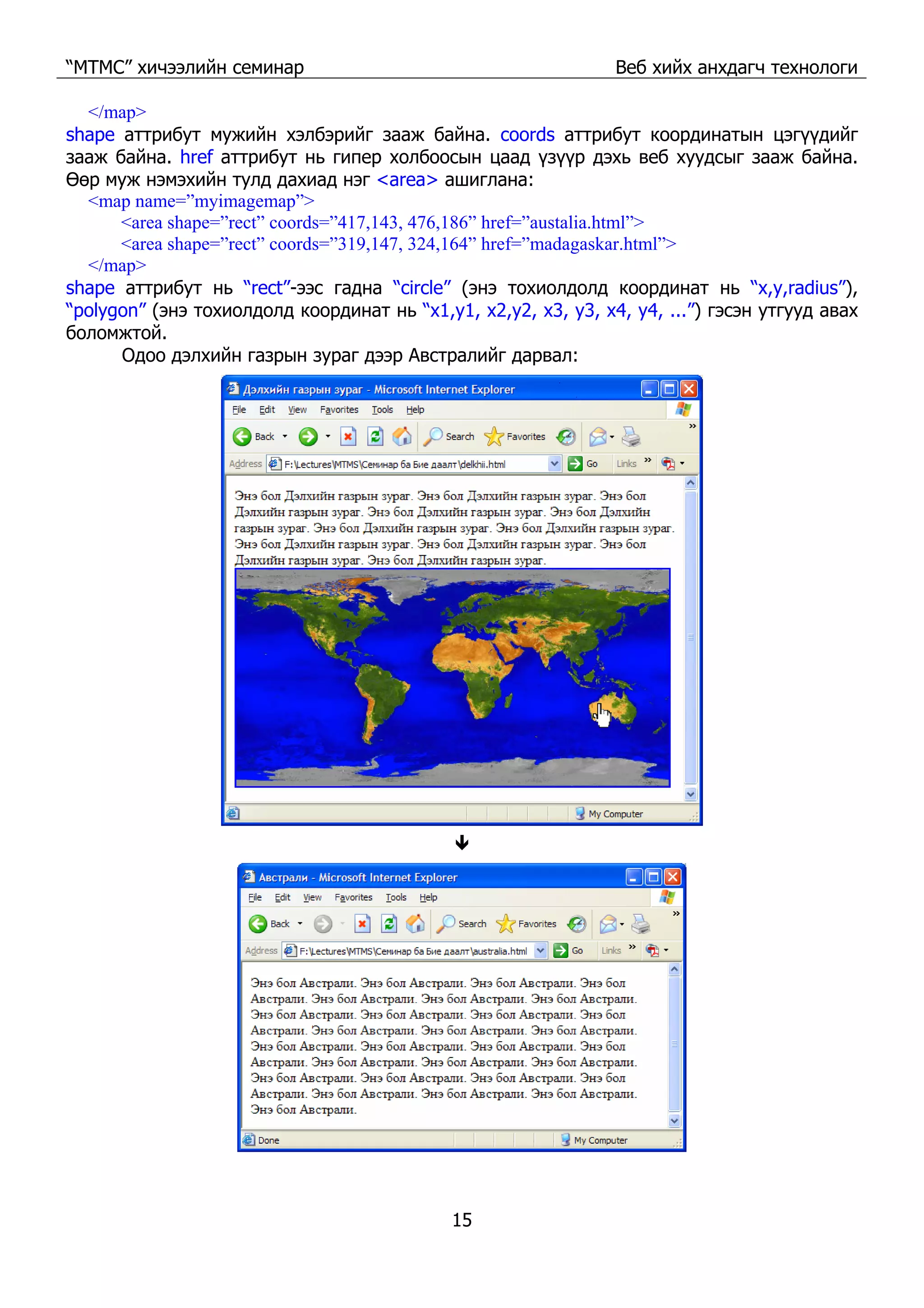 “МТМС” хичээлийн семинар Веб хийх анхдагч технологи
15
</map>
shape аттрибут мужийн хэлбэрийг зааж байна. coords аттрибут координатын цэгүүдийг
зааж байна. href аттрибут нь гипер холбоосын цаад үзүүр дэхь веб хуудсыг зааж байна.
Өөр муж нэмэхийн тулд дахиад нэг <area> ашиглана:
<map name=”myimagemap”>
<area shape=”rect” coords=”417,143, 476,186” href=”austalia.html”>
<area shape=”rect” coords=”319,147, 324,164” href=”madagaskar.html”>
</map>
shape аттрибут нь “rect”-ээс гадна “circle” (энэ тохиолдолд координат нь “x,y,radius”),
“polygon” (энэ тохиолдолд координат нь “x1,y1, x2,y2, x3, y3, x4, y4, ...”) гэсэн утгууд авах
боломжтой.
Одоо дэлхийн газрын зураг дээр Австралийг дарвал:
 